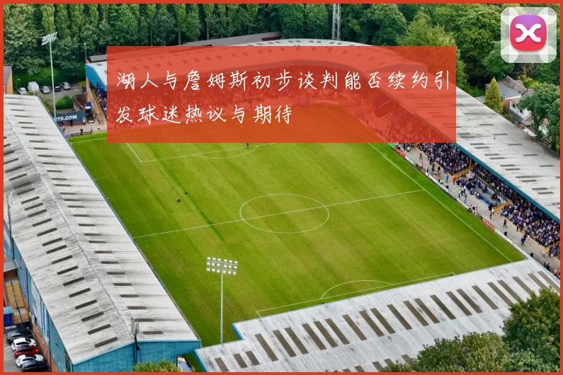 湖人与詹姆斯初步谈判能否续约引发球迷热议与期待