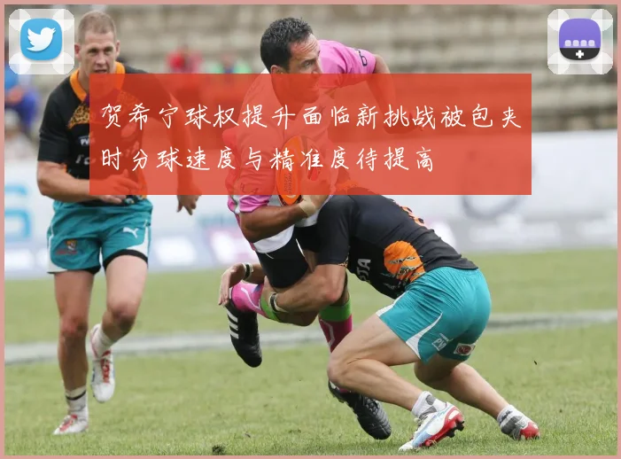 贺希宁球权提升面临新挑战被包夹时分球速度与精准度待提高