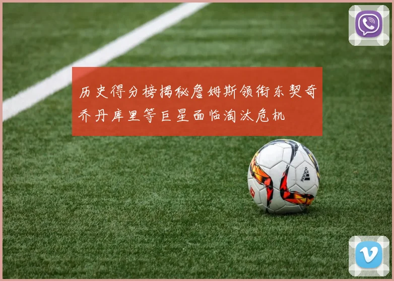 历史得分榜揭秘詹姆斯领衔东契奇乔丹库里等巨星面临淘汰危机