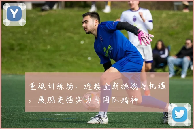 重返训练场，迎接全新挑战与机遇，展现更强实力与团队精神