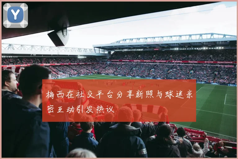 梅西在社交平台分享新照与球迷亲密互动引发热议