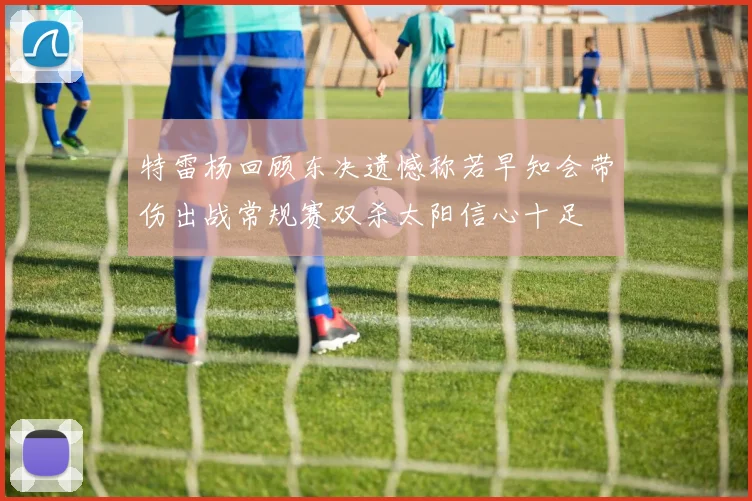 特雷杨回顾东决遗憾称若早知会带伤出战常规赛双杀太阳信心十足