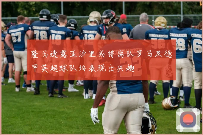 隆戈透露亚沙里或将离队罗马及德甲英超球队均表现出兴趣