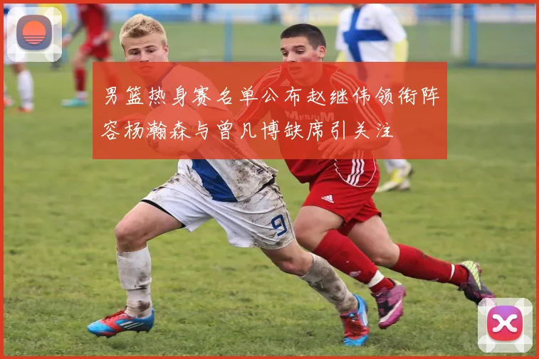 男篮热身赛名单公布赵继伟领衔阵容杨瀚森与曾凡博缺席引关注