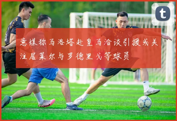 意媒称马洛塔赴皇马洽谈引援或关注居莱尔与罗德里戈等球员