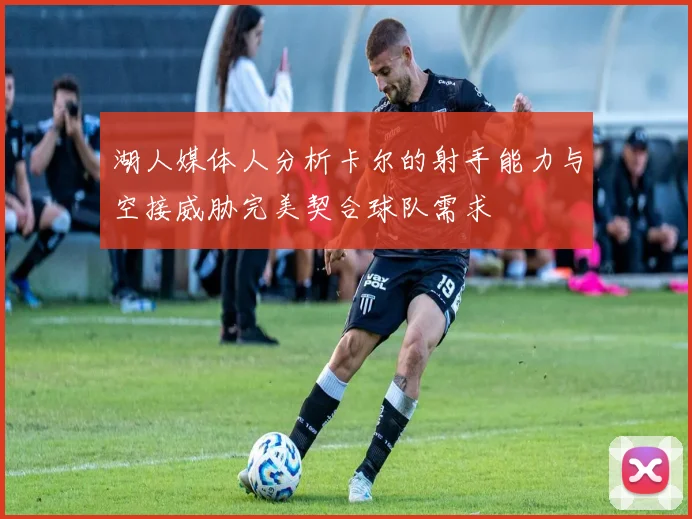 湖人媒体人分析卡尔的射手能力与空接威胁完美契合球队需求