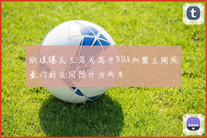 欧媒曝瓦兰若或离开NBA加盟立陶宛豪门新合同预计为两年