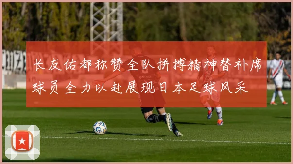 长友佑都称赞全队拼搏精神替补席球员全力以赴展现日本足球风采