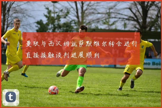 曼联与西汉姆就萨默维尔转会进行直接接触谈判进展顺利