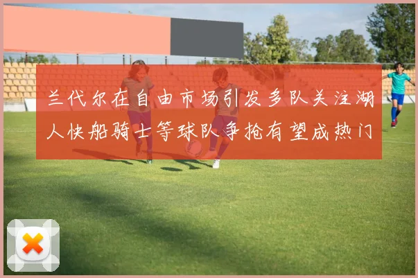 兰代尔在自由市场引发多队关注湖人快船骑士等球队争抢有望成热门球员