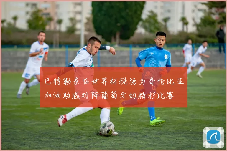 巴特勒亲临世界杯现场为哥伦比亚加油助威对阵葡萄牙的精彩比赛