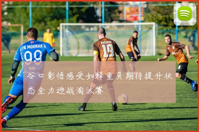 谷口彰悟感受如释重负期待提升状态全力迎战淘汰赛