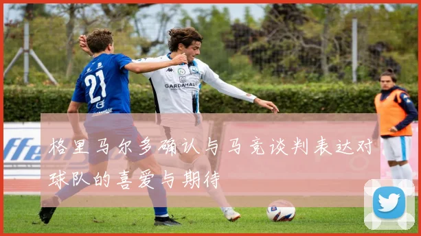 格里马尔多确认与马竞谈判表达对球队的喜爱与期待