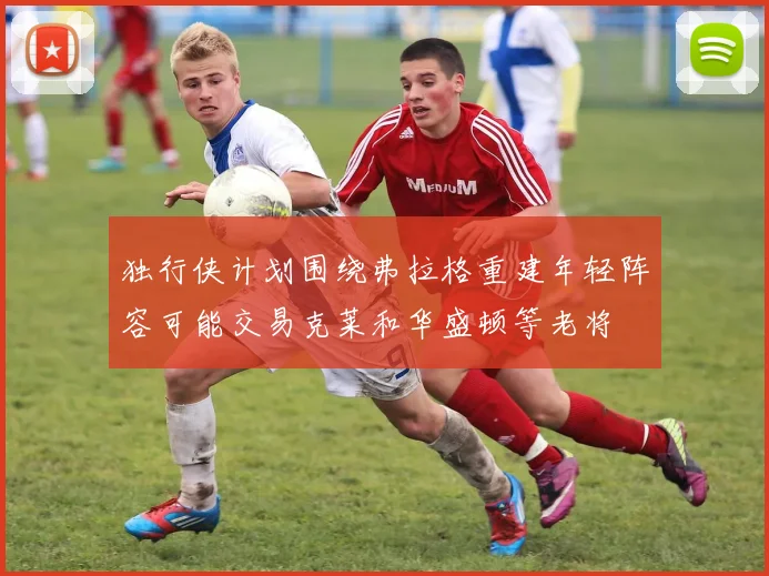 独行侠计划围绕弗拉格重建年轻阵容可能交易克莱和华盛顿等老将