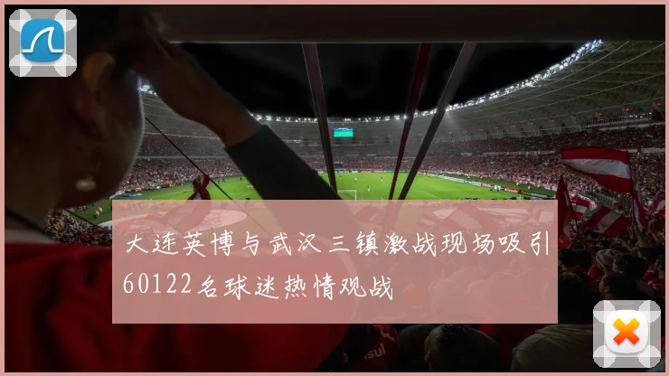 大连英博与武汉三镇激战现场吸引60122名球迷热情观战