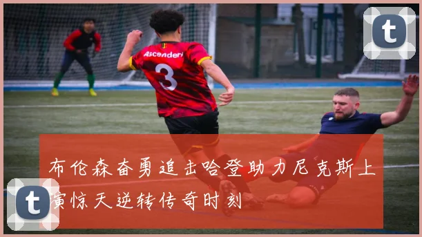 布伦森奋勇追击哈登助力尼克斯上演惊天逆转传奇时刻